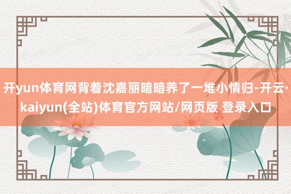 开yun体育网背着沈嘉丽暗暗养了一堆小情归-开云·kaiyun(全站)体育官方网站/网页版 登录入口