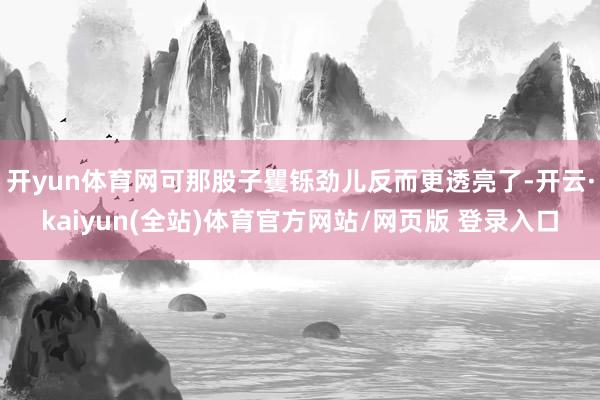 开yun体育网可那股子矍铄劲儿反而更透亮了-开云·kaiyun(全站)体育官方网站/网页版 登录入口