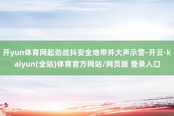 开yun体育网起劲战抖安全地带并大声示警-开云·kaiyun(全站)体育官方网站/网页版 登录入口