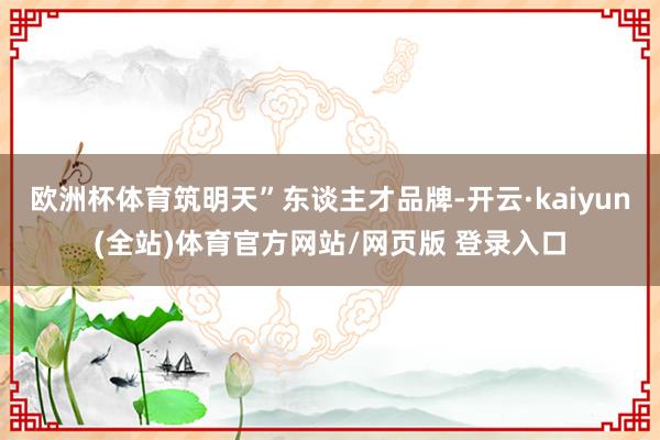 欧洲杯体育筑明天”东谈主才品牌-开云·kaiyun(全站)体育官方网站/网页版 登录入口