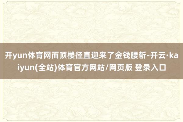 开yun体育网而顶楼径直迎来了金钱腰斩-开云·kaiyun(全站)体育官方网站/网页版 登录入口