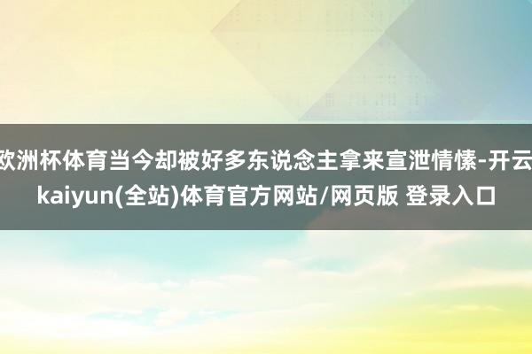 欧洲杯体育当今却被好多东说念主拿来宣泄情愫-开云·kaiyun(全站)体育官方网站/网页版 登录入口