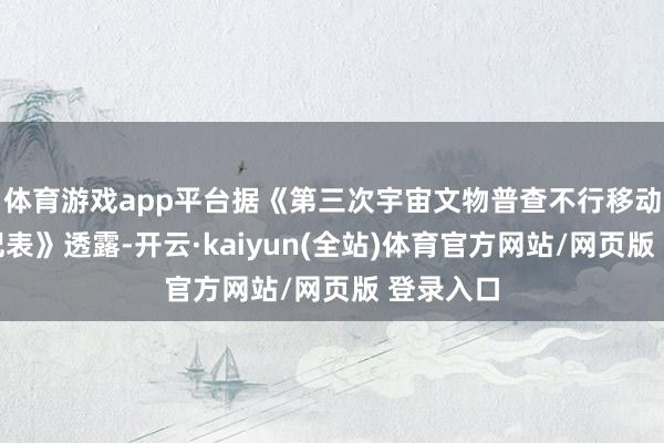 体育游戏app平台据《第三次宇宙文物普查不行移动文物登记表》透露-开云·kaiyun(全站)体育官方网站/网页版 登录入口