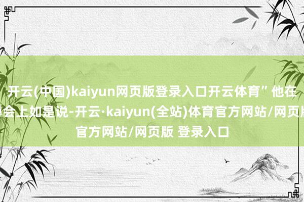 开云(中国)kaiyun网页版登录入口开云体育”他在近期的文博会上如是说-开云·kaiyun(全站)体育官方网站/网页版 登录入口