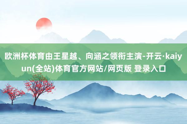 欧洲杯体育由王星越、向涵之领衔主演-开云·kaiyun(全站)体育官方网站/网页版 登录入口
