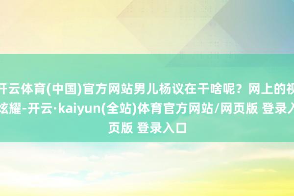 开云体育(中国)官方网站男儿杨议在干啥呢？网上的视频炫耀-开云·kaiyun(全站)体育官方网站/网页版 登录入口