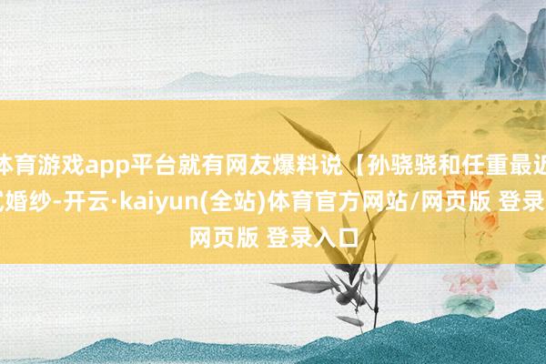 体育游戏app平台就有网友爆料说【孙骁骁和任重最近在试婚纱-开云·kaiyun(全站)体育官方网站/网页版 登录入口