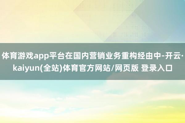 体育游戏app平台在国内营销业务重构经由中-开云·kaiyun(全站)体育官方网站/网页版 登录入口