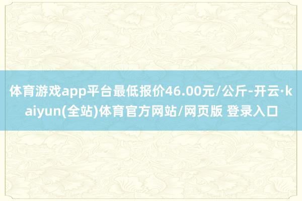 体育游戏app平台最低报价46.00元/公斤-开云·kaiyun(全站)体育官方网站/网页版 登录入口