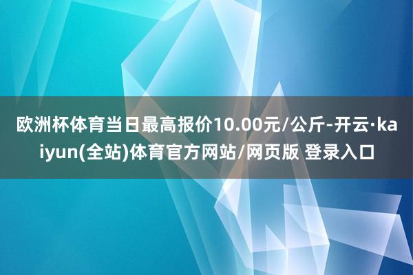 欧洲杯体育当日最高报价10.00元/公斤-开云·kaiyun(全站)体育官方网站/网页版 登录入口