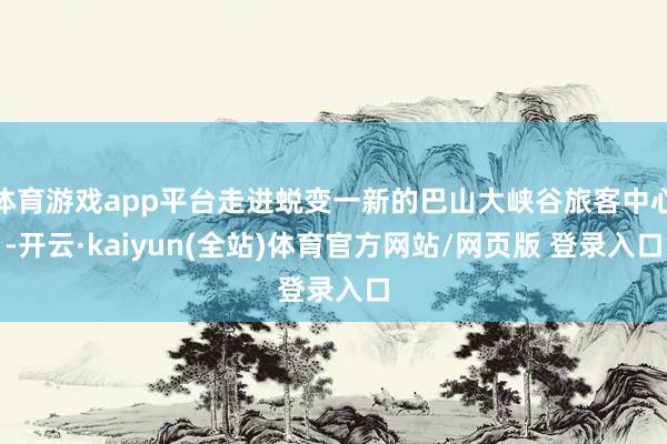体育游戏app平台走进蜕变一新的巴山大峡谷旅客中心-开云·kaiyun(全站)体育官方网站/网页版 登录入口