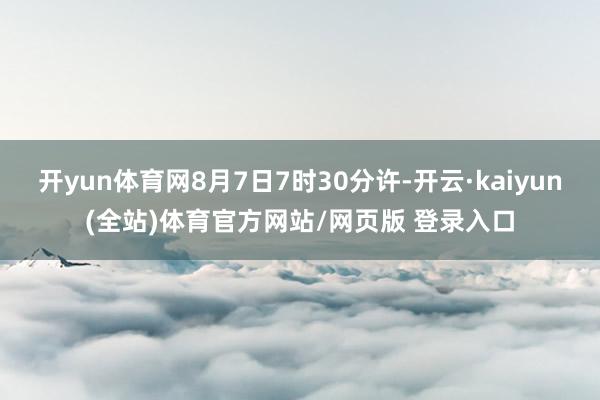 开yun体育网8月7日7时30分许-开云·kaiyun(全站)体育官方网站/网页版 登录入口