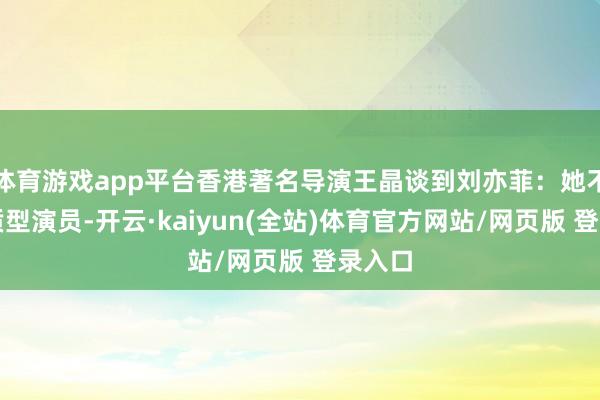体育游戏app平台香港著名导演王晶谈到刘亦菲：她不是资质型演员-开云·kaiyun(全站)体育官方网站/网页版 登录入口