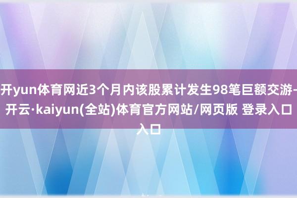 开yun体育网近3个月内该股累计发生98笔巨额交游-开云·kaiyun(全站)体育官方网站/网页版 登录入口