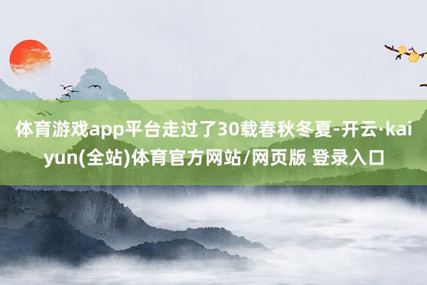 体育游戏app平台走过了30载春秋冬夏-开云·kaiyun(全站)体育官方网站/网页版 登录入口