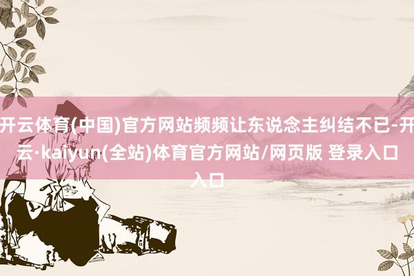 开云体育(中国)官方网站频频让东说念主纠结不已-开云·kaiyun(全站)体育官方网站/网页版 登录入口