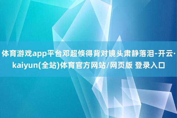 体育游戏app平台邓超倏得背对镜头肃静落泪-开云·kaiyun(全站)体育官方网站/网页版 登录入口