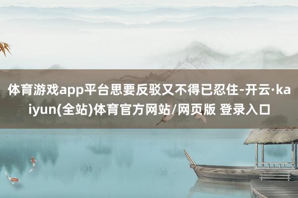 体育游戏app平台思要反驳又不得已忍住-开云·kaiyun(全站)体育官方网站/网页版 登录入口