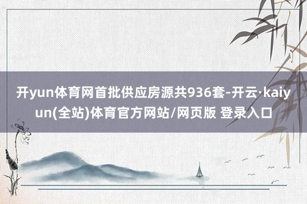 开yun体育网首批供应房源共936套-开云·kaiyun(全站)体育官方网站/网页版 登录入口
