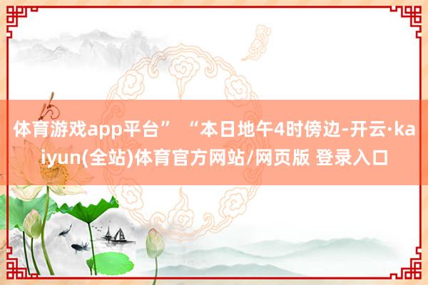 体育游戏app平台”  “本日地午4时傍边-开云·kaiyun(全站)体育官方网站/网页版 登录入口