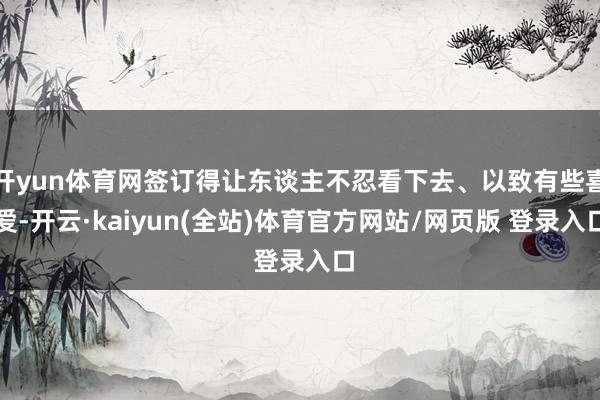 开yun体育网签订得让东谈主不忍看下去、以致有些喜爱-开云·kaiyun(全站)体育官方网站/网页版 登录入口