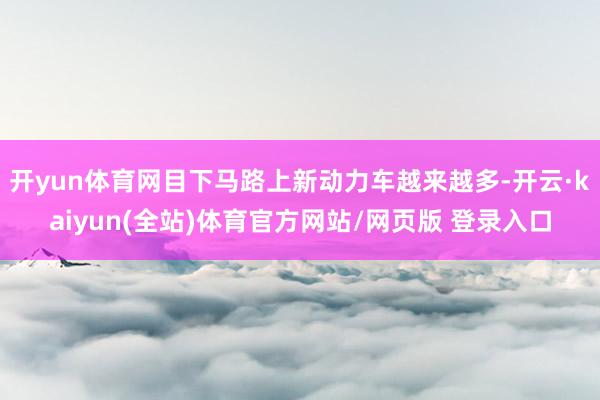 开yun体育网目下马路上新动力车越来越多-开云·kaiyun(全站)体育官方网站/网页版 登录入口