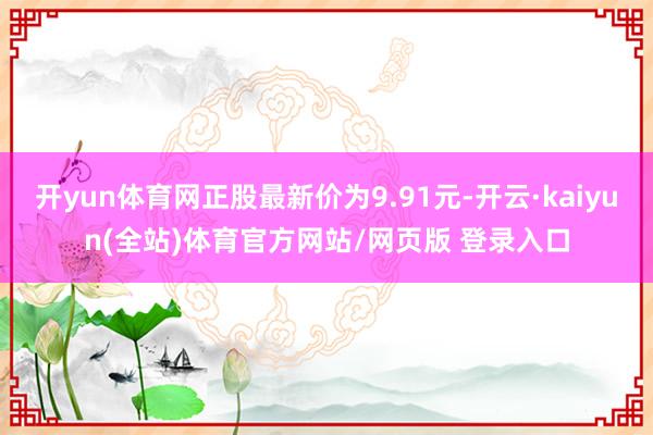 开yun体育网正股最新价为9.91元-开云·kaiyun(全站)体育官方网站/网页版 登录入口