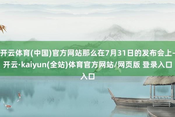 开云体育(中国)官方网站那么在7月31日的发布会上-开云·kaiyun(全站)体育官方网站/网页版 登录入口