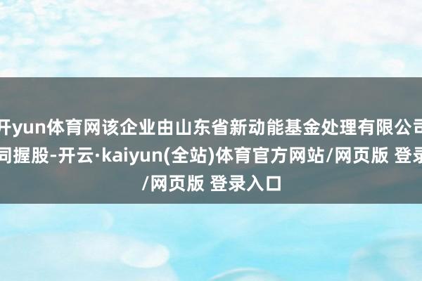 开yun体育网该企业由山东省新动能基金处理有限公司等共同握股-开云·kaiyun(全站)体育官方网站/网页版 登录入口