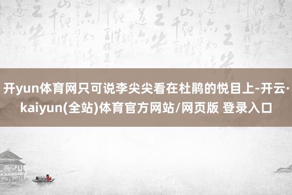 开yun体育网只可说李尖尖看在杜鹃的悦目上-开云·kaiyun(全站)体育官方网站/网页版 登录入口