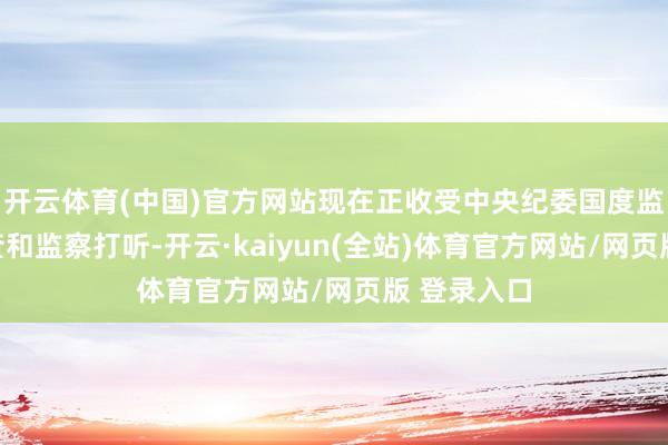 开云体育(中国)官方网站现在正收受中央纪委国度监委递次审查和监察打听-开云·kaiyun(全站)体育官方网站/网页版 登录入口