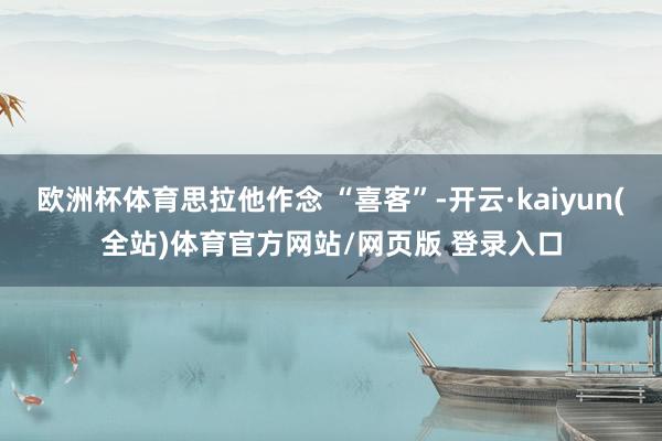 欧洲杯体育思拉他作念 “喜客”-开云·kaiyun(全站)体育官方网站/网页版 登录入口