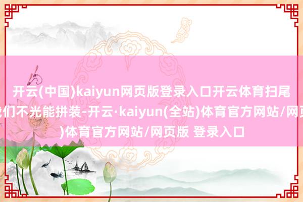 开云(中国)kaiyun网页版登录入口开云体育扫尾没猜测咫尺我们不光能拼装-开云·kaiyun(全站)体育官方网站/网页版 登录入口