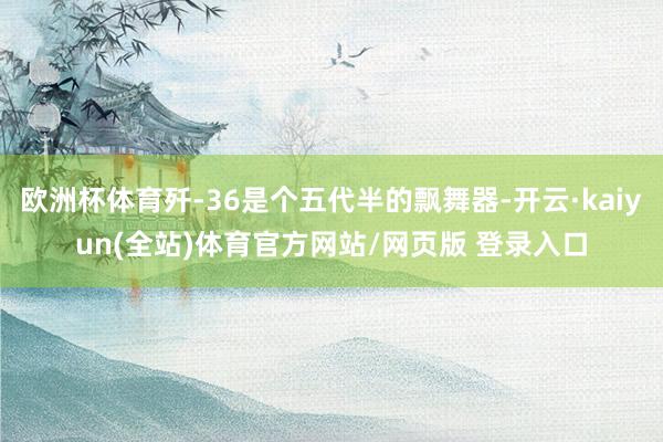 欧洲杯体育歼-36是个五代半的飘舞器-开云·kaiyun(全站)体育官方网站/网页版 登录入口