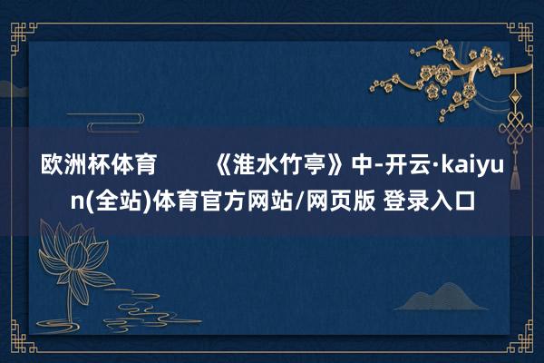 欧洲杯体育        《淮水竹亭》中-开云·kaiyun(全站)体育官方网站/网页版 登录入口
