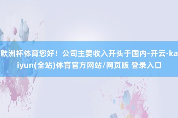 欧洲杯体育您好！公司主要收入开头于国内-开云·kaiyun(全站)体育官方网站/网页版 登录入口