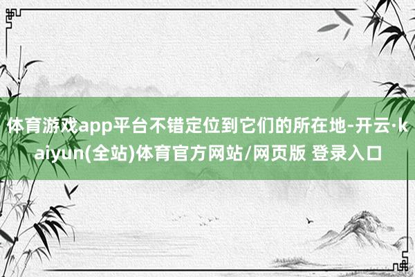 体育游戏app平台不错定位到它们的所在地-开云·kaiyun(全站)体育官方网站/网页版 登录入口