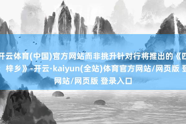 开云体育(中国)官方网站而非挑升针对行将推出的《四海昆玉：梓乡》-开云·kaiyun(全站)体育官方网站/网页版 登录入口