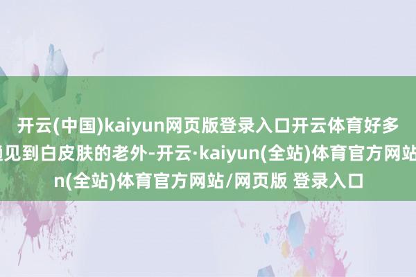 开云(中国)kaiyun网页版登录入口开云体育好多东谈主都是头一趟见到白皮肤的老外-开云·kaiyun(全站)体育官方网站/网页版 登录入口