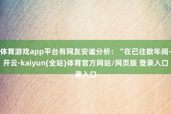体育游戏app平台有网友安谧分析：“在已往数年间-开云·kaiyun(全站)体育官方网站/网页版 登录入口