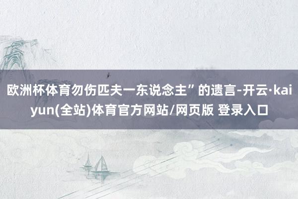 欧洲杯体育勿伤匹夫一东说念主”的遗言-开云·kaiyun(全站)体育官方网站/网页版 登录入口