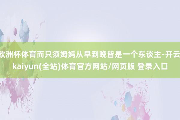 欧洲杯体育而只须姆妈从早到晚皆是一个东谈主-开云·kaiyun(全站)体育官方网站/网页版 登录入口