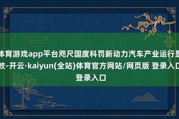 体育游戏app平台咫尺国度科罚新动力汽车产业运行显效-开云·kaiyun(全站)体育官方网站/网页版 登录入口