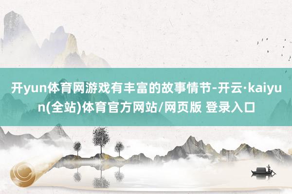 开yun体育网游戏有丰富的故事情节-开云·kaiyun(全站)体育官方网站/网页版 登录入口