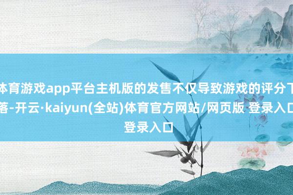 体育游戏app平台主机版的发售不仅导致游戏的评分下落-开云·kaiyun(全站)体育官方网站/网页版 登录入口