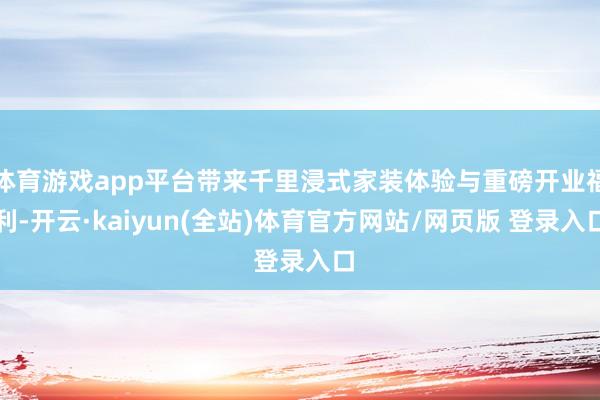 体育游戏app平台带来千里浸式家装体验与重磅开业福利-开云·kaiyun(全站)体育官方网站/网页版 登录入口