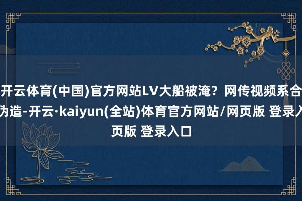 开云体育(中国)官方网站LV大船被淹？网传视频系合成伪造-开云·kaiyun(全站)体育官方网站/网页版 登录入口