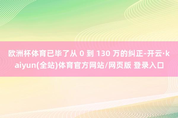 欧洲杯体育已毕了从 0 到 130 万的纠正-开云·kaiyun(全站)体育官方网站/网页版 登录入口