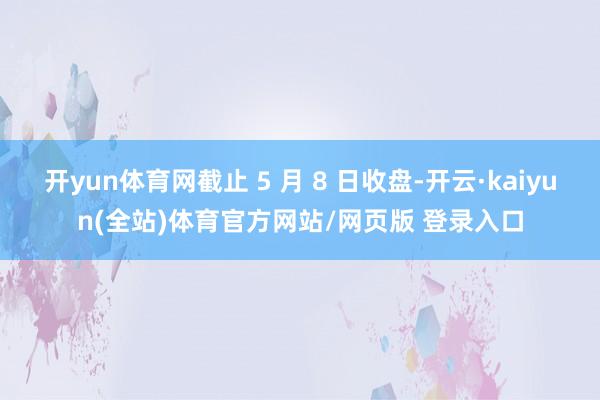 开yun体育网截止 5 月 8 日收盘-开云·kaiyun(全站)体育官方网站/网页版 登录入口