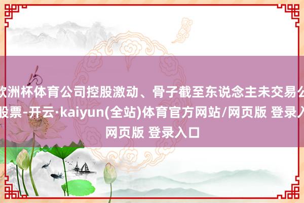 欧洲杯体育公司控股激动、骨子截至东说念主未交易公司股票-开云·kaiyun(全站)体育官方网站/网页版 登录入口